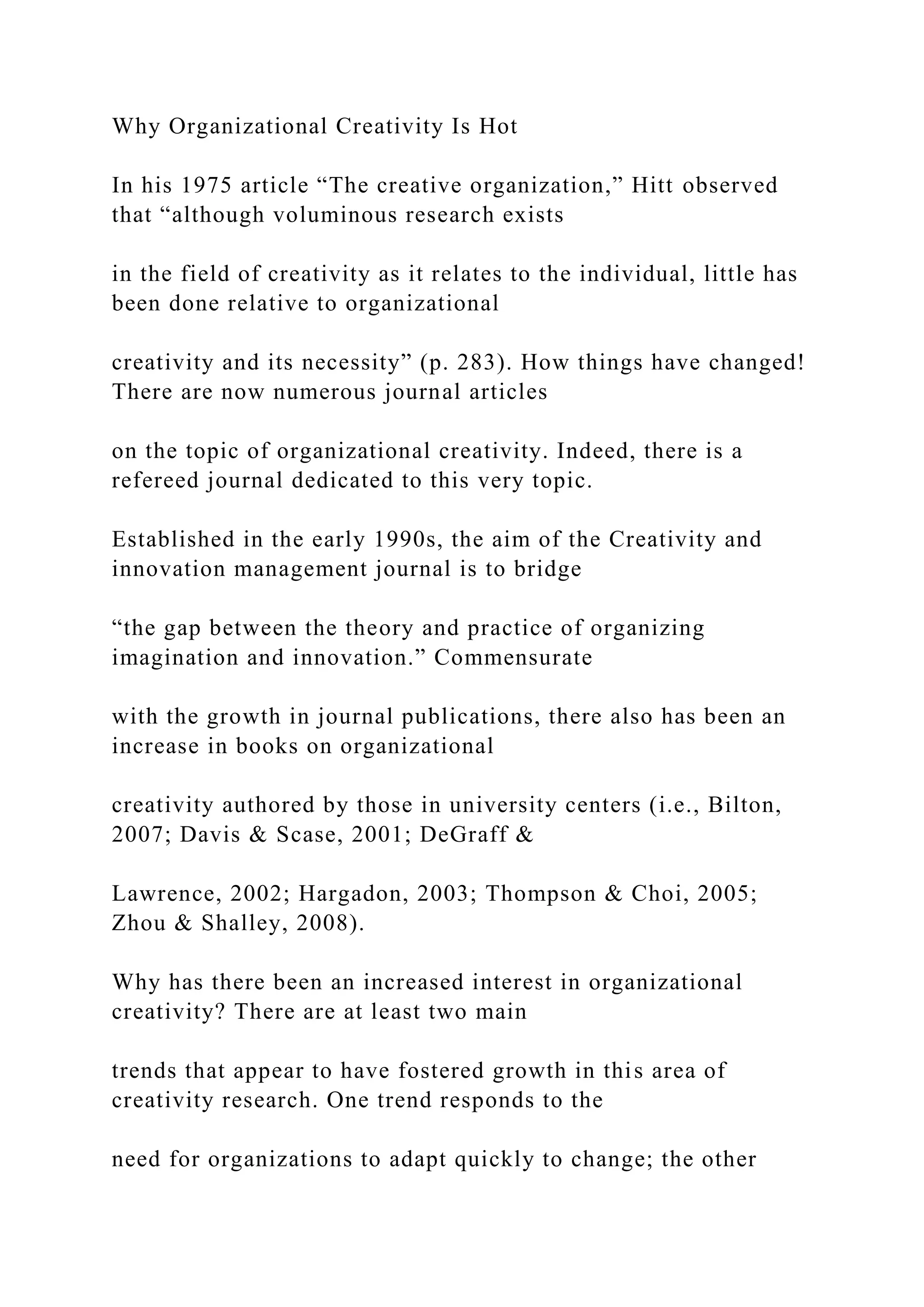 Why Organizational Creativity Is Hot
In his 1975 article “The creative organization,” Hitt observed
that “although voluminous research exists
in the field of creativity as it relates to the individual, little has
been done relative to organizational
creativity and its necessity” (p. 283). How things have changed!
There are now numerous journal articles
on the topic of organizational creativity. Indeed, there is a
refereed journal dedicated to this very topic.
Established in the early 1990s, the aim of the Creativity and
innovation management journal is to bridge
“the gap between the theory and practice of organizing
imagination and innovation.” Commensurate
with the growth in journal publications, there also has been an
increase in books on organizational
creativity authored by those in university centers (i.e., Bilton,
2007; Davis & Scase, 2001; DeGraff &
Lawrence, 2002; Hargadon, 2003; Thompson & Choi, 2005;
Zhou & Shalley, 2008).
Why has there been an increased interest in organizational
creativity? There are at least two main
trends that appear to have fostered growth in this area of
creativity research. One trend responds to the
need for organizations to adapt quickly to change; the other
 