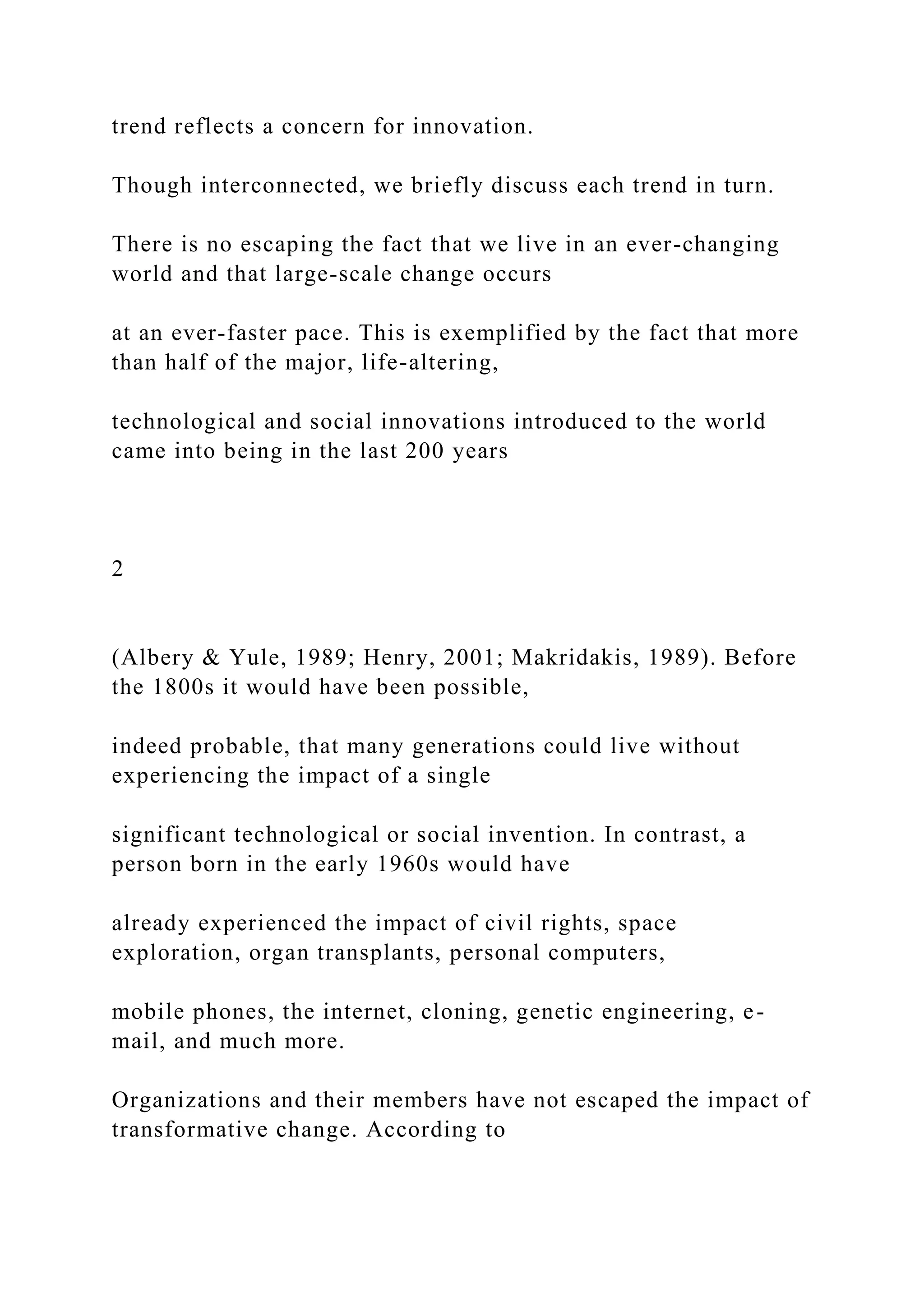 trend reflects a concern for innovation.
Though interconnected, we briefly discuss each trend in turn.
There is no escaping the fact that we live in an ever-changing
world and that large-scale change occurs
at an ever-faster pace. This is exemplified by the fact that more
than half of the major, life-altering,
technological and social innovations introduced to the world
came into being in the last 200 years
2
(Albery & Yule, 1989; Henry, 2001; Makridakis, 1989). Before
the 1800s it would have been possible,
indeed probable, that many generations could live without
experiencing the impact of a single
significant technological or social invention. In contrast, a
person born in the early 1960s would have
already experienced the impact of civil rights, space
exploration, organ transplants, personal computers,
mobile phones, the internet, cloning, genetic engineering, e-
mail, and much more.
Organizations and their members have not escaped the impact of
transformative change. According to
 