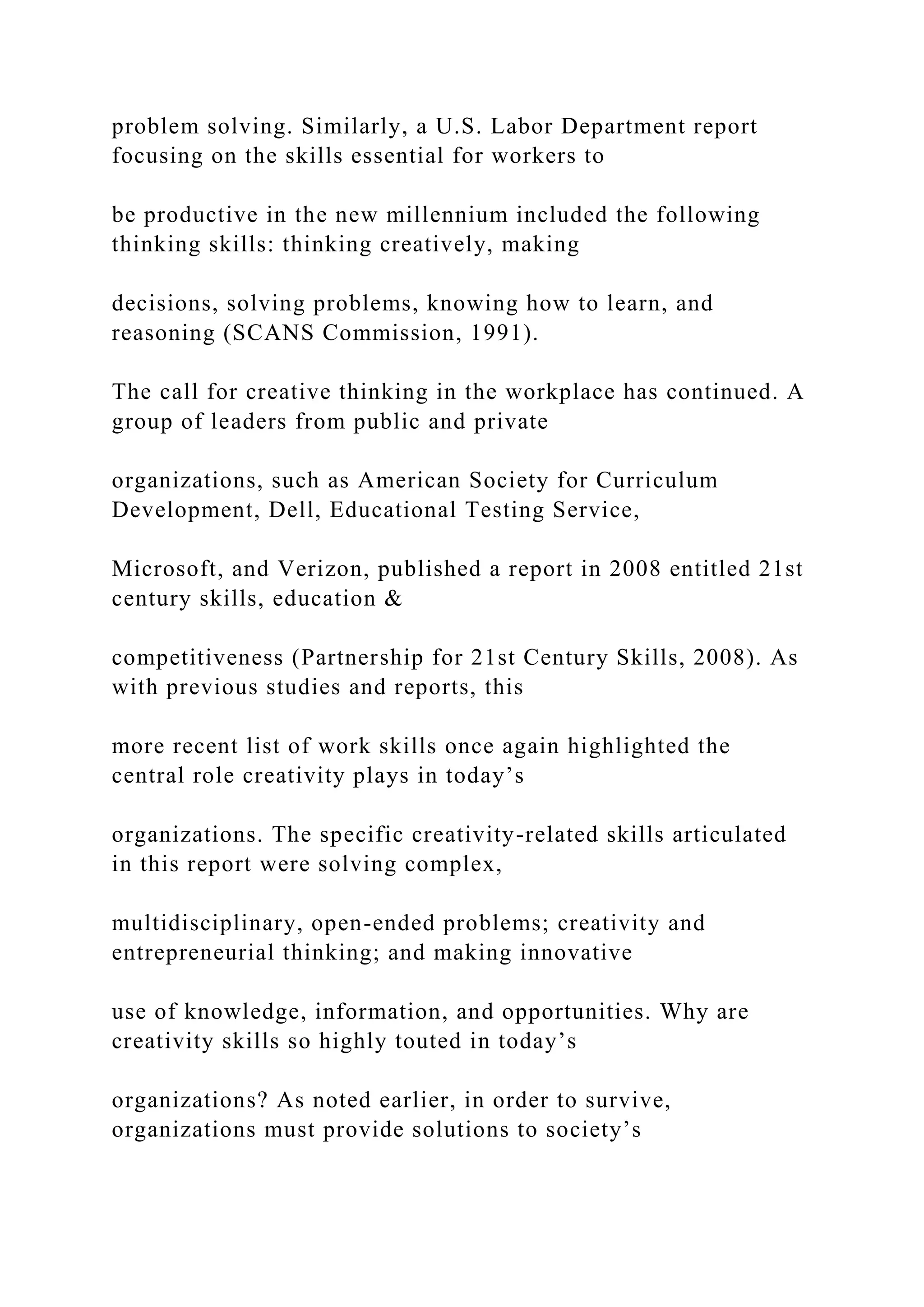 problem solving. Similarly, a U.S. Labor Department report
focusing on the skills essential for workers to
be productive in the new millennium included the following
thinking skills: thinking creatively, making
decisions, solving problems, knowing how to learn, and
reasoning (SCANS Commission, 1991).
The call for creative thinking in the workplace has continued. A
group of leaders from public and private
organizations, such as American Society for Curriculum
Development, Dell, Educational Testing Service,
Microsoft, and Verizon, published a report in 2008 entitled 21st
century skills, education &
competitiveness (Partnership for 21st Century Skills, 2008). As
with previous studies and reports, this
more recent list of work skills once again highlighted the
central role creativity plays in today’s
organizations. The specific creativity-related skills articulated
in this report were solving complex,
multidisciplinary, open-ended problems; creativity and
entrepreneurial thinking; and making innovative
use of knowledge, information, and opportunities. Why are
creativity skills so highly touted in today’s
organizations? As noted earlier, in order to survive,
organizations must provide solutions to society’s
 