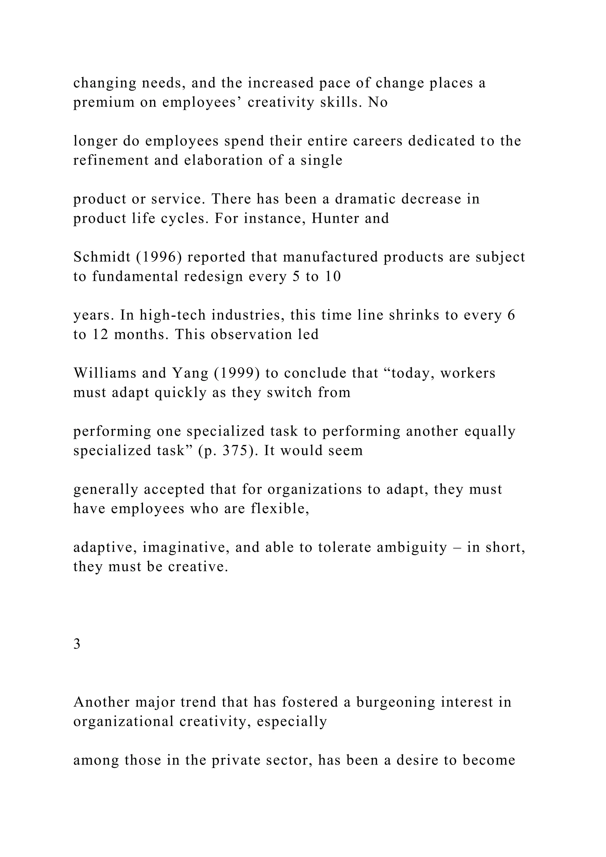 changing needs, and the increased pace of change places a
premium on employees’ creativity skills. No
longer do employees spend their entire careers dedicated to the
refinement and elaboration of a single
product or service. There has been a dramatic decrease in
product life cycles. For instance, Hunter and
Schmidt (1996) reported that manufactured products are subject
to fundamental redesign every 5 to 10
years. In high-tech industries, this time line shrinks to every 6
to 12 months. This observation led
Williams and Yang (1999) to conclude that “today, workers
must adapt quickly as they switch from
performing one specialized task to performing another equally
specialized task” (p. 375). It would seem
generally accepted that for organizations to adapt, they must
have employees who are flexible,
adaptive, imaginative, and able to tolerate ambiguity – in short,
they must be creative.
3
Another major trend that has fostered a burgeoning interest in
organizational creativity, especially
among those in the private sector, has been a desire to become
 