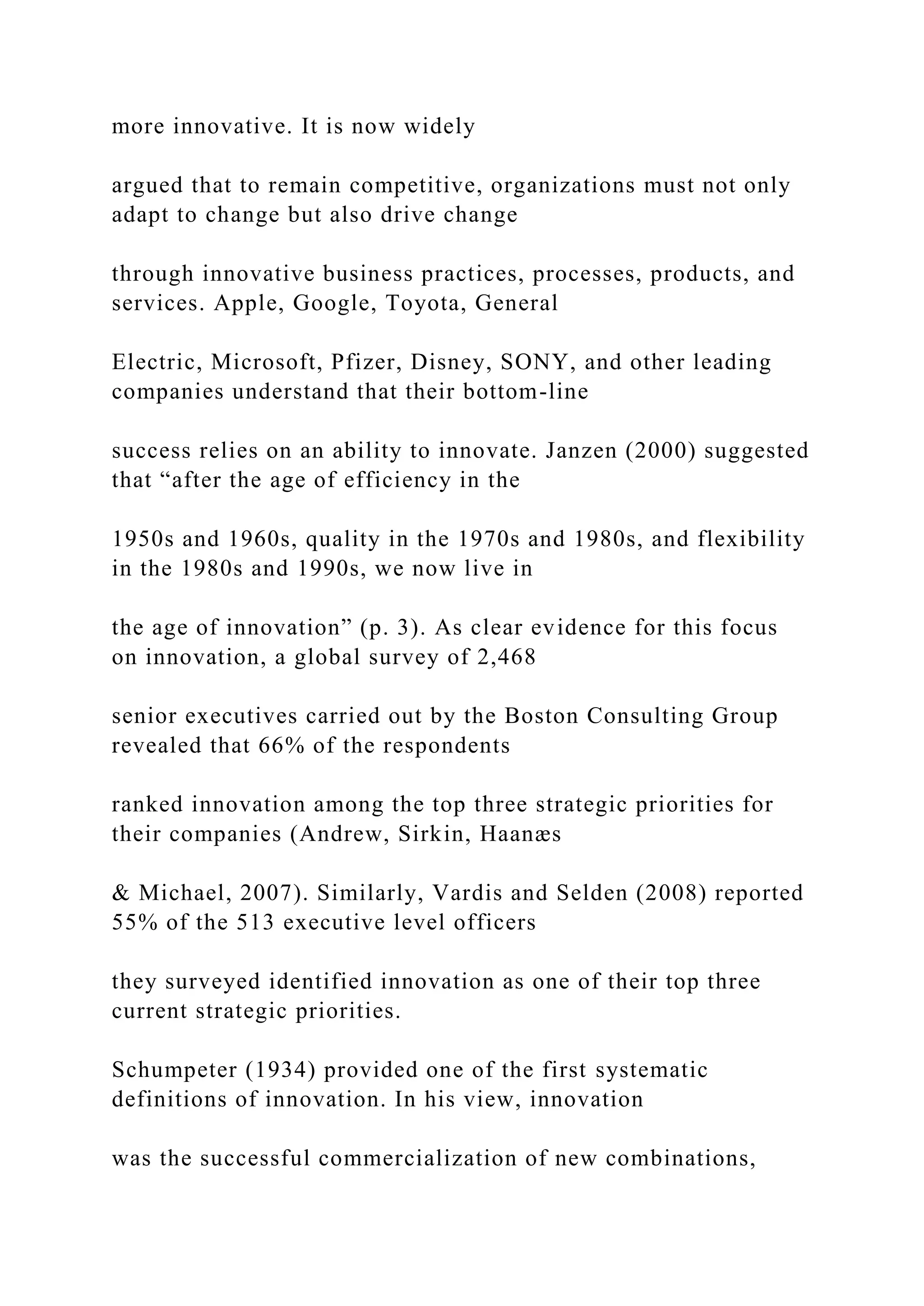 more innovative. It is now widely
argued that to remain competitive, organizations must not only
adapt to change but also drive change
through innovative business practices, processes, products, and
services. Apple, Google, Toyota, General
Electric, Microsoft, Pfizer, Disney, SONY, and other leading
companies understand that their bottom-line
success relies on an ability to innovate. Janzen (2000) suggested
that “after the age of efficiency in the
1950s and 1960s, quality in the 1970s and 1980s, and flexibility
in the 1980s and 1990s, we now live in
the age of innovation” (p. 3). As clear evidence for this focus
on innovation, a global survey of 2,468
senior executives carried out by the Boston Consulting Group
revealed that 66% of the respondents
ranked innovation among the top three strategic priorities for
their companies (Andrew, Sirkin, Haanæs
& Michael, 2007). Similarly, Vardis and Selden (2008) reported
55% of the 513 executive level officers
they surveyed identified innovation as one of their top three
current strategic priorities.
Schumpeter (1934) provided one of the first systematic
definitions of innovation. In his view, innovation
was the successful commercialization of new combinations,
 