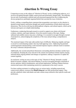 Abortion Is Wrong Essay
Composing an essay on the subject of "Abortion Is Wrong" can be a challenging endeavor, as it
involves navigating through a highly controversial and emotionally charged topic. The difficulty
lies not only in presenting a coherent and well-structured argument but also in addressing the
diverse perspectives and deeply ingrained beliefs that surround the issue of abortion.
Firstly, crafting a compelling thesis statement that encapsulates your stance on why abortion is
deemed wrong requires meticulous thought and careful consideration of both ethical and moral
dimensions. This involves delving into philosophical, religious, and cultural aspects, which can be
intricate and require an in-depth understanding.
Furthermore, conducting thorough research is crucial to support your claims with factual
evidence, statistics, and expert opinions. Given the sensitive nature of the topic, finding
unbiased and credible sources may pose a challenge. It is essential to navigate through a myriad
of perspectives, acknowledging the complexity of the issue and providing a comprehensive
analysis.
The emotional impact of the topic adds another layer of difficulty. Balancing empathy and logic
is crucial to avoid alienating readers who may hold opposing views. Addressing the potential
counterarguments and presenting a well-reasoned response requires a delicate touch to maintain
the essay's coherence and persuasiveness.
Additionally, the societal and political dimensions surrounding abortion introduce another layer
of complexity. Keeping the essay relevant to the current socio-political climate requires staying
informed about ongoing debates and changes in legislation, making it imperative to update the
content regularly.
In conclusion, writing an essay on the topic of why "Abortion Is Wrong" demands a careful
blend of research, empathy, and critical thinking. It involves navigating through a minefield of
diverse opinions, ethical considerations, and societal implications. Striking a balance between
emotion and reason while maintaining sensitivity is paramount to the essay's success.
For those seeking assistance in crafting essays on various topics, including nuanced and
controversial subjects, resources like HelpWriting.net can offer professional support. They
provide a platform where individuals can order custom essays tailored to their specific needs and
preferences.
Abortion Is Wrong Essay Abortion Is Wrong Essay
 