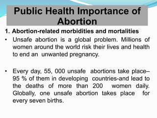 1. Abortion-related morbidities and mortalities
• Unsafe abortion is a global problem. Millions of
women around the world risk their lives and health
to end an unwanted pregnancy.
• Every day, 55, 000 unsafe abortions take place–
95 % of them in developing countries-and lead to
the deaths of more than 200 women daily.
Globally, one unsafe abortion takes place for
every seven births.
Public Health Importance of
Abortion
 