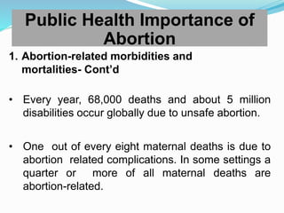 1. Abortion-related morbidities and
mortalities- Cont’d
• Every year, 68,000 deaths and about 5 million
disabilities occur globally due to unsafe abortion.
• One out of every eight maternal deaths is due to
abortion related complications. In some settings a
quarter or more of all maternal deaths are
abortion-related.
Public Health Importance of
Abortion
 