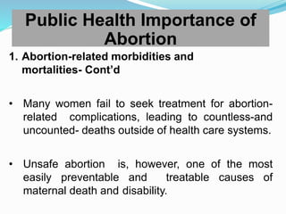 1. Abortion-related morbidities and
mortalities- Cont’d
• Many women fail to seek treatment for abortion-
related complications, leading to countless-and
uncounted- deaths outside of health care systems.
• Unsafe abortion is, however, one of the most
easily preventable and treatable causes of
maternal death and disability.
Public Health Importance of
Abortion
 