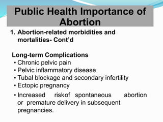 1. Abortion-related morbidities and
mortalities- Cont’d
Long-term Complications
• Chronic pelvic pain
• Pelvic inflammatory disease
• Tubal blockage and secondary infertility
• Ectopic pregnancy
• Increased riskof spontaneous abortion
or premature delivery in subsequent
pregnancies.
Public Health Importance of
Abortion
 