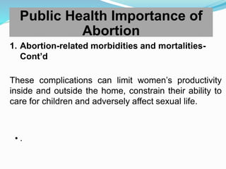 1. Abortion-related morbidities and mortalities-
Cont’d
These complications can limit women’s productivity
inside and outside the home, constrain their ability to
care for children and adversely affect sexual life.
• .
Public Health Importance of
Abortion
 