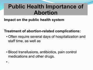 Impact on the public health system
Treatment of abortion-related complications:
 Often require several days of hospitalization and
staff time, as well as
 Blood transfusions, antibiotics, pain control
medications and other drugs.
• .
Public Health Importance of
Abortion
 