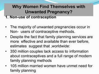 Why Women Find Themselves with
Unwanted Pregnancy?
1. Non-use of contraception
• The majority of unwanted pregnancies occur in
Non- users of contraceptive methods.
• Despite the fact that family planning services are
more effective and available than ever before,
estimates suggest that ,worldwide:
• 350 million couples lack access to information
about contraceptives and a full range of modern
family planning methods
• 105 million married women have unmet need for
family planning
 