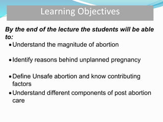 By the end of the lecture the students will be able
to:
Understand the magnitude of abortion
Identify reasons behind unplanned pregnancy
Define Unsafe abortion and know contributing
factors
Understand different components of post abortion
care
Learning Objectives
 