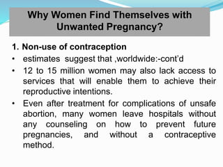 Why Women Find Themselves with
Unwanted Pregnancy?
1. Non-use of contraception
• estimates suggest that ,worldwide:-cont’d
• 12 to 15 million women may also lack access to
services that will enable them to achieve their
reproductive intentions.
• Even after treatment for complications of unsafe
abortion, many women leave hospitals without
any counseling on how to prevent future
pregnancies, and without a contraceptive
method.
 