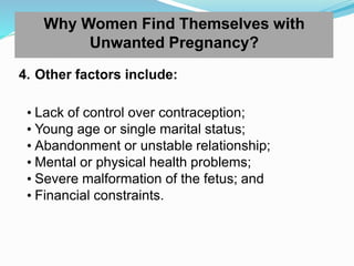 Why Women Find Themselves with
Unwanted Pregnancy?
4. Other factors include:
• Lack of control over contraception;
• Young age or single marital status;
• Abandonment or unstable relationship;
• Mental or physical health problems;
• Severe malformation of the fetus; and
• Financial constraints.
 