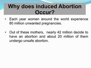 Why does induced Abortion
Occur?
• Each year women around the world experience
80 million unwanted pregnancies.
• Out of these mothers, nearly 42 million decide to
have an abortion and about 20 million of them
undergo unsafe abortion.
 