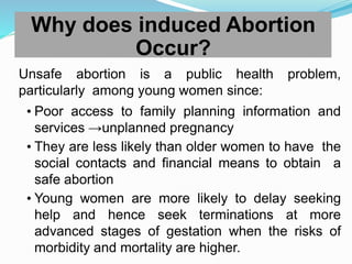 Why does induced Abortion
Occur?
Unsafe abortion is a public health problem,
particularly among young women since:
• Poor access to family planning information and
services →unplanned pregnancy
• They are less likely than older women to have the
social contacts and financial means to obtain a
safe abortion
• Young women are more likely to delay seeking
help and hence seek terminations at more
advanced stages of gestation when the risks of
morbidity and mortality are higher.
 