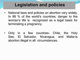 Legislation and policies
• National laws and policies on abortion vary widely.
In 98 % of the world’s countries; danger to the
woman’s life is recognized as a legal basis for
terminating a pregnancy.
• Only in a few countries- Chile, the Holy
See, El Salvador, Nicaragua, and Malta-is
abortion illegal in all circumstances.
 