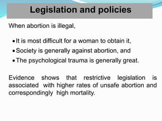 Legislation and policies
When abortion is illegal,
It is most difficult for a woman to obtain it,
Society is generally against abortion, and
The psychological trauma is generally great.
Evidence shows that restrictive legislation is
associated with higher rates of unsafe abortion and
correspondingly high mortality.
 