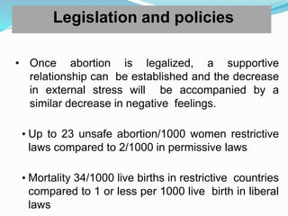 Legislation and policies
• Once abortion is legalized, a supportive
relationship can be established and the decrease
in external stress will be accompanied by a
similar decrease in negative feelings.
• Up to 23 unsafe abortion/1000 women restrictive
laws compared to 2/1000 in permissive laws
• Mortality 34/1000 live births in restrictive countries
compared to 1 or less per 1000 live birth in liberal
laws
 