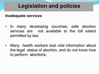 Legislation and policies
Inadequate services
• In many developing countries, safe abortion
services are not available to the full extent
permitted by law.
• Many health workers lack vital information about
the legal status of abortion, and do not know how
to perform abortions.
 