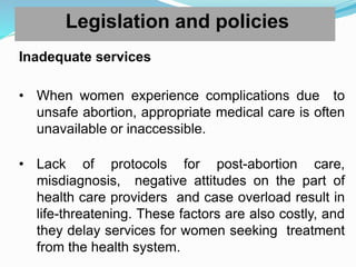 Legislation and policies
Inadequate services
• When women experience complications due to
unsafe abortion, appropriate medical care is often
unavailable or inaccessible.
• Lack of protocols for post-abortion care,
misdiagnosis, negative attitudes on the part of
health care providers and case overload result in
life-threatening. These factors are also costly, and
they delay services for women seeking treatment
from the health system.
 