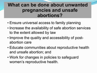 What can be done about unwanted
pregnancies and unsafe
abortions?
• Ensure universal access to family planning
• Increase the availability of safe abortion services
to the extent allowed by law
• Improve the quality and accessibility of post-
abortion care
• Educate communities about reproductive health
and unsafe abortion; and
• Work for changes in policies to safeguard
women’s reproductive health.
 