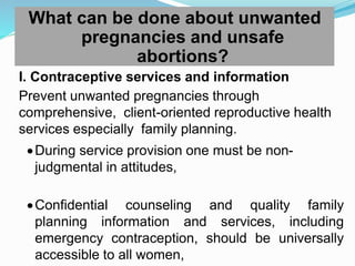 What can be done about unwanted
pregnancies and unsafe
abortions?
I. Contraceptive services and information
Prevent unwanted pregnancies through
comprehensive, client-oriented reproductive health
services especially family planning.
During service provision one must be non-
judgmental in attitudes,
Confidential counseling and quality family
planning information and services, including
emergency contraception, should be universally
accessible to all women,
 
