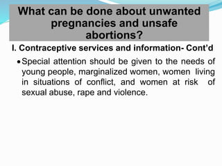 What can be done about unwanted
pregnancies and unsafe
abortions?
I. Contraceptive services and information- Cont’d
Special attention should be given to the needs of
young people, marginalized women, women living
in situations of conflict, and women at risk of
sexual abuse, rape and violence.
 