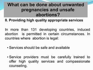 What can be done about unwanted
pregnancies and unsafe
abortions?
II. Providing high quality appropriate services
In more than 131 developing countries, induced
abortion is permitted in certain circumstances. In
countries where abortion is legal:
• Services should be safe and available
• Service providers must be carefully trained to
offer high quality services and compassionate
counseling.
 