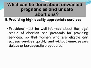 What can be done about unwanted
pregnancies and unsafe
abortions?
II. Providing high quality appropriate services
• Providers must be well-informed about the legal
status of abortion and protocols for providing
services, so that women who are eligible can
access services quickly and without unnecessary
delays or bureaucratic procedures.
 