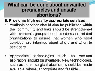 What can be done about unwanted
pregnancies and unsafe
abortions?
II. Providing high quality appropriate services
• Available services should also be publicized within
the community and links should be strengthened
with women’s groups, health centers and related
organizations to ensure that women who need
services are informed about where and when to
seek care.
• Appropriate technologies such as vacuum
aspiration should be available. New technologies,
such as non- surgical abortion, should be made
available, where appropriate and feasible.
 
