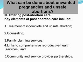 What can be done about unwanted
pregnancies and unsafe
abortions?
III. Offering post-abortion care
Key elements of post abortion care include:
1.Treatment of incomplete and unsafe abortion;
2.Counseling;
3.Family planning services;
4.Links to comprehensive reproductive health
services; and
5.Community and service provider partnerships.
 
