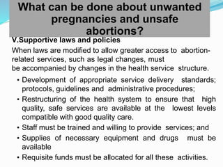 What can be done about unwanted
pregnancies and unsafe
abortions?
V.Supportive laws and policies
When laws are modified to allow greater access to abortion-
related services, such as legal changes, must
be accompanied by changes in the health service structure.
• Development of appropriate service delivery standards;
protocols, guidelines and administrative procedures;
• Restructuring of the health system to ensure that high
quality, safe services are available at the lowest levels
compatible with good quality care.
• Staff must be trained and willing to provide services; and
• Supplies of necessary equipment and drugs must be
available
• Requisite funds must be allocated for all these activities.
 