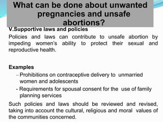What can be done about unwanted
pregnancies and unsafe
abortions?
V.Supportive laws and policies
Policies and laws can contribute to unsafe abortion by
impeding women’s ability to protect their sexual and
reproductive health.
Examples
– Prohibitions on contraceptive delivery to unmarried
women and adolescents
- Requirements for spousal consent for the use of family
planning services
Such policies and laws should be reviewed and revised,
taking into account the cultural, religious and moral values of
the communities concerned.
 
