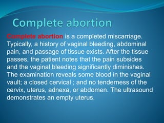 Complete abortion is a completed miscarriage.
Typically, a history of vaginal bleeding, abdominal
pain, and passage of tissue exists. After the tissue
passes, the patient notes that the pain subsides
and the vaginal bleeding significantly diminishes.
The examination reveals some blood in the vaginal
vault; a closed cervical ; and no tenderness of the
cervix, uterus, adnexa, or abdomen. The ultrasound
demonstrates an empty uterus.
 