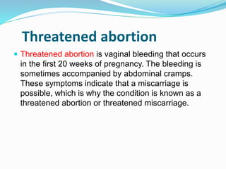 Threatened abortion
 Threatened abortion is vaginal bleeding that occurs
in the first 20 weeks of pregnancy. The bleeding is
sometimes accompanied by abdominal cramps.
These symptoms indicate that a miscarriage is
possible, which is why the condition is known as a
threatened abortion or threatened miscarriage.
 