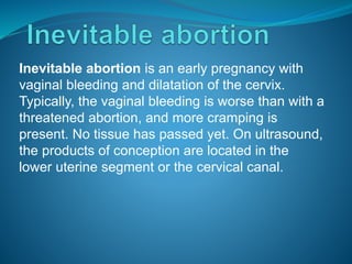 Inevitable abortion is an early pregnancy with
vaginal bleeding and dilatation of the cervix.
Typically, the vaginal bleeding is worse than with a
threatened abortion, and more cramping is
present. No tissue has passed yet. On ultrasound,
the products of conception are located in the
lower uterine segment or the cervical canal.
 