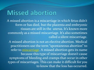A missed abortion is a miscarriage in which fetus didn’t
form or has died, but the placenta and embryonic
tissues are still in the uterus. It’s known more
commonly as a missed miscarriage. It’s also sometimes
called a silent miscarriage.
A missed abortion is not an elective abortion. Medical
practitioners use the term “spontaneous abortion” to
refer to miscarriage. A missed abortion gets its name
because this type of miscarriage doesn’t cause
symptoms of bleeding and cramps that occur in other
types of miscarriages. This can make it difficult for you
to know that the loss has occurred.
 