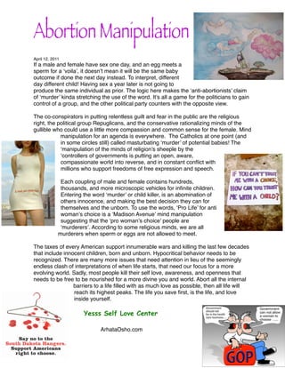 Abortion Manipulation
April 12, 2011
If a male and female have sex one day, and an egg meets a
sperm for a ‘voila’, it doesn’t mean it will be the same baby
outcome if done the next day instead. To interpret, different
day different child! Having sex a year later is not going to
produce the same individual as prior. The logic here makes the ‘anti-abortionists’ claim
of ‘murder’ kinda stretching the use of the word. It’s all a game for the politicians to gain
control of a group, and the other political party counters with the opposite view.

The co-conspirators in putting relentless guilt and fear in the public are the religious
right, the political group Repuglicans, and the conservative rationalizing minds of the
gullible who could use a little more compassion and common sense for the female. Mind
            manipulation for an agenda is everywhere. The Catholics at one point (and
            in some circles still) called masturbating ‘murder’ of potential babies! The
            ‘manipulation of the minds of religion’s sheeple by the
            ‘controllers of governments is putting an open, aware,
            compassionate world into reverse, and in constant conﬂict with
            millions who support freedoms of free expression and speech.

              Each coupling of male and female contains hundreds,
              thousands, and more microscopic vehicles for inﬁnite children.
              Entering the word ‘murder’ or child killer, is an abomination of
              others innocence, and making the best decision they can for
              themselves and the unborn. To use the words, ‘Pro Life’ for anti
              woman’s choice is a ‘Madison Avenue’ mind manipulation
              suggesting that the ‘pro woman’s choice’ people are
              ‘murderers’. According to some religious minds, we are all
             murderers when sperm or eggs are not allowed to meet.

The taxes of every American support innumerable wars and killing the last few decades
that include innocent children, born and unborn. Hypocritical behavior needs to be
recognized. There are many more issues that need attention in lieu of the seemingly
endless clash of interpretations of when life starts, that need our focus for a more
evolving world. Sadly, most people kill their self love, awareness, and openness that
needs to be free to be nourished for a more divine you and world. Abort all the internal
                 barriers to a life ﬁlled with as much love as possible, then all life will
                 reach its highest peaks. The life you save ﬁrst, is the life, and love
                 inside yourself.

                   !   Yesss Self Love Center

                   !   !      ArhataOsho.com
 