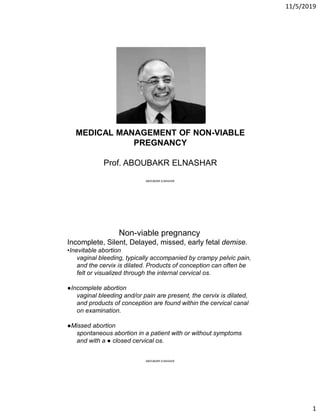 11/5/2019
1
MEDICAL MANAGEMENT OF NON-VIABLE
PREGNANCY
Prof. ABOUBAKR ELNASHAR
ABOUBAKR ELNASHAR
Non-viable pregnancy
Incomplete, Silent, Delayed, missed, early fetal demise.
•Inevitable abortion
vaginal bleeding, typically accompanied by crampy pelvic pain,
and the cervix is dilated. Products of conception can often be
felt or visualized through the internal cervical os.
●Incomplete abortion
vaginal bleeding and/or pain are present, the cervix is dilated,
and products of conception are found within the cervical canal
on examination.
●Missed abortion
spontaneous abortion in a patient with or without symptoms
and with a ● closed cervical os.
ABOUBAKR ELNASHAR
 