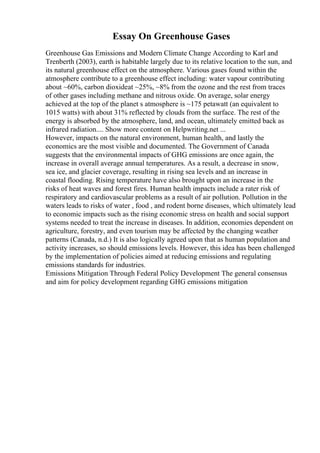 Essay On Greenhouse Gases
Greenhouse Gas Emissions and Modern Climate Change According to Karl and
Trenberth (2003), earth is habitable largely due to its relative location to the sun, and
its natural greenhouse effect on the atmosphere. Various gases found within the
atmosphere contribute to a greenhouse effect including: water vapour contributing
about ~60%, carbon dioxideat ~25%, ~8% from the ozone and the rest from traces
of other gases including methane and nitrous oxide. On average, solar energy
achieved at the top of the planet s atmosphere is ~175 petawatt (an equivalent to
1015 watts) with about 31% reflected by clouds from the surface. The rest of the
energy is absorbed by the atmosphere, land, and ocean, ultimately emitted back as
infrared radiation.... Show more content on Helpwriting.net ...
However, impacts on the natural environment, human health, and lastly the
economics are the most visible and documented. The Government of Canada
suggests that the environmental impacts of GHG emissions are once again, the
increase in overall average annual temperatures. As a result, a decrease in snow,
sea ice, and glacier coverage, resulting in rising sea levels and an increase in
coastal flooding. Rising temperature have also brought upon an increase in the
risks of heat waves and forest fires. Human health impacts include a rater risk of
respiratory and cardiovascular problems as a result of air pollution. Pollution in the
waters leads to risks of water , food , and rodent borne diseases, which ultimately lead
to economic impacts such as the rising economic stress on health and social support
systems needed to treat the increase in diseases. In addition, economies dependent on
agriculture, forestry, and even tourism may be affected by the changing weather
patterns (Canada, n.d.) It is also logically agreed upon that as human population and
activity increases, so should emissions levels. However, this idea has been challenged
by the implementation of policies aimed at reducing emissions and regulating
emissions standards for industries.
Emissions Mitigation Through Federal Policy Development The general consensus
and aim for policy development regarding GHG emissions mitigation
 
