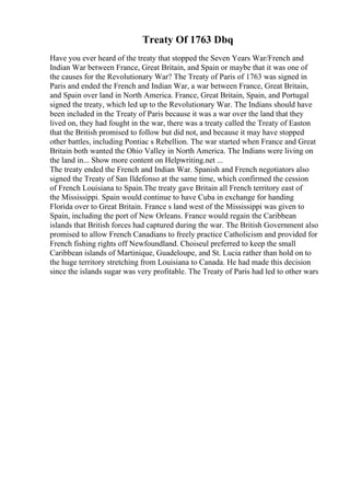 Treaty Of 1763 Dbq
Have you ever heard of the treaty that stopped the Seven Years War/French and
Indian War between France, Great Britain, and Spain or maybe that it was one of
the causes for the Revolutionary War? The Treaty of Paris of 1763 was signed in
Paris and ended the French and Indian War, a war between France, Great Britain,
and Spain over land in North America. France, Great Britain, Spain, and Portugal
signed the treaty, which led up to the Revolutionary War. The Indians should have
been included in the Treaty of Paris because it was a war over the land that they
lived on, they had fought in the war, there was a treaty called the Treaty of Easton
that the British promised to follow but did not, and because it may have stopped
other battles, including Pontiac s Rebellion. The war started when France and Great
Britain both wanted the Ohio Valley in North America. The Indians were living on
the land in... Show more content on Helpwriting.net ...
The treaty ended the French and Indian War. Spanish and French negotiators also
signed the Treaty of San Ildefonso at the same time, which confirmed the cession
of French Louisiana to Spain.The treaty gave Britain all French territory east of
the Mississippi. Spain would continue to have Cuba in exchange for handing
Florida over to Great Britain. France s land west of the Mississippi was given to
Spain, including the port of New Orleans. France would regain the Caribbean
islands that British forces had captured during the war. The British Government also
promised to allow French Canadians to freely practice Catholicism and provided for
French fishing rights off Newfoundland. Choiseul preferred to keep the small
Caribbean islands of Martinique, Guadeloupe, and St. Lucia rather than hold on to
the huge territory stretching from Louisiana to Canada. He had made this decision
since the islands sugar was very profitable. The Treaty of Paris had led to other wars
 