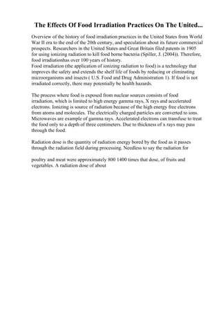The Effects Of Food Irradiation Practices On The United...
Overview of the history of food irradiation practices in the United States from World
War II era to the end of the 20th century, and speculation about its future commercial
prospects. Researchers in the United States and Great Britain filed patents in 1905
for using ionizing radiation to kill food borne bacteria (Spiller, J. (2004)). Therefore,
food irradiationhas over 100 years of history.
Food irradiation (the application of ionizing radiation to food) is a technology that
improves the safety and extends the shelf life of foods by reducing or eliminating
microorganisms and insects ( U.S. Food and Drug Administration 1). If food is not
irradiated correctly, there may potentially be health hazards.
The process where food is exposed from nuclear sources consists of food
irradiation, which is limited to high energy gamma rays, X rays and accelerated
electrons. Ionizing is source of radiation because of the high energy free electrons
from atoms and molecules. The electrically charged particles are converted to ions.
Microwaves are example of gamma rays. Accelerated electrons can transfuse to treat
the food only to a depth of three centimeters. Due to thickness of x rays may pass
through the food.
Radiation dose is the quantity of radiation energy bored by the food as it passes
through the radiation field during processing. Needless to say the radiation for
poultry and meat were approximately 800 1400 times that dose, of fruits and
vegetables. A radiation dose of about
 