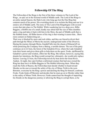 Fellowship Of The Ring
The Fellowship of the Rings is the first of the three volumes in The Lord of the
Rings , an epic set in the fictional world of Middle earth. The Lord of the Rings is
an entity named Sauron, the Dark Lord, who long ago lost the One Ring that
contains much of his power. His overriding desire is to reclaim the Ring and use it to
enslave all of Middle earth. The story of The Lord of the Ringsbegins with several
events that take place in The Hobbit. While wandering lost in a deep cave, Bilbo
Baggins, a Hobbit one of a small, kindly race about half the size of Men stumbles
upon a ring and takes it back with him to the Shire, the part of Middle earth that is
the Hobbits home. All Bilbo knows of his ring is that wearing it causes him... Show
more content on Helpwriting.net ...
Their way is blocked by snow and rock slides, and they are forced to divert their
path through the Mines of Moria the ancient, underground realm of the Dwarves.
During the journey through Moria, Gandalf falls into the chasm of Khazad dГ»m
while protecting the Company from a Balrog, a terrible demon. The rest of the party
continues on to LГіrien, the forest of the Galadrim Elves, where the Lady Galadriel
tests their hearts and gives them gifts to help them on the quest. Frodo, spellbound by
Galadriel s power and wisdom, offers her the Ring. She refuses, however, saying that,
despite her intentions, the Ring would corrupt her; ultimately, she would only replace
Sauron. Leaving LГіrien, the Fellowship travels by boat down the Great River,
Anduin. At night, they spot Gollum a deformed creature that had once owned the
Ring but then lost it to Bilbo Baggins in The Hobbit following them. When they
reach the Falls of Rauros, the Fellowship must decide whether to head toward
Mordor on the east or toward the safety of the city of Minas Tirith to the west.
Boromir, overcome by the Ring s power and desiring the Ring for himself, confronts
Frodo. Frodo fends off Boromir and decides that he must go on to Mordor rather than
to the safety of Minas Tirith. However, Frodo cannot bear the thought of imperiling
his friends on the dangerous journey or allowing the Ring to corrupt them, so he
 