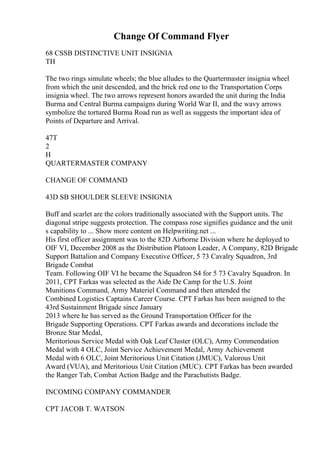Change Of Command Flyer
68 CSSB DISTINCTIVE UNIT INSIGNIA
TH
The two rings simulate wheels; the blue alludes to the Quartermaster insignia wheel
from which the unit descended, and the brick red one to the Transportation Corps
insignia wheel. The two arrows represent honors awarded the unit during the India
Burma and Central Burma campaigns during World War II, and the wavy arrows
symbolize the tortured Burma Road run as well as suggests the important idea of
Points of Departure and Arrival.
47T
2
H
QUARTERMASTER COMPANY
CHANGE OF COMMAND
43D SB SHOULDER SLEEVE INSIGNIA
Buff and scarlet are the colors traditionally associated with the Support units. The
diagonal stripe suggests protection. The compass rose signifies guidance and the unit
s capability to ... Show more content on Helpwriting.net ...
His first officer assignment was to the 82D Airborne Division where he deployed to
OIF VI, December 2008 as the Distribution Platoon Leader, A Company, 82D Brigade
Support Battalion and Company Executive Officer, 5 73 Cavalry Squadron, 3rd
Brigade Combat
Team. Following OIF VI he became the Squadron S4 for 5 73 Cavalry Squadron. In
2011, CPT Farkas was selected as the Aide De Camp for the U.S. Joint
Munitions Command, Army Materiel Command and then attended the
Combined Logistics Captains Career Course. CPT Farkas has been assigned to the
43rd Sustainment Brigade since January
2013 where he has served as the Ground Transportation Officer for the
Brigade Supporting Operations. CPT Farkas awards and decorations include the
Bronze Star Medal,
Meritorious Service Medal with Oak Leaf Cluster (OLC), Army Commendation
Medal with 4 OLC, Joint Service Achievement Medal, Army Achievement
Medal with 6 OLC, Joint Meritorious Unit Citation (JMUC), Valorous Unit
Award (VUA), and Meritorious Unit Citation (MUC). CPT Farkas has been awarded
the Ranger Tab, Combat Action Badge and the Parachutists Badge.
INCOMING COMPANY COMMANDER
CPT JACOB T. WATSON
 