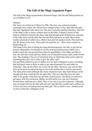 The Gift of the Magi Argument Paper
The Gift of the Magi Argumentative Research Paper: Did Jim and Della perform an
act of Selfless Love?
Abstract
The story was written by O Henry in 1906. The story was centered around a
seemingly poor couple who did not have enough money to buy each other the gifts
that their significant other deserved. The story took place during Christmas. The Gift
of the Magi is like a classic wisdom story in the bible. O Henrys choice of title
depicts symbolism between the three magi that brought gold, frankincense, and mur,
to the baby Jesus and the gifts that Jim and Della had given to each other which
mainly consisted of selfless love, Della s hair and Jims pocket watch. This itself ties
into the theme of his story. These gifts all entail the act... Show more content on
Helpwriting.net ...
This leads to her idea of selling her most prized possession: her hair, to get Jim his
present. Meanwhile, Jim decides to sell his most prized possession which was a
pocket watch that was passed down from his grandfather to his father and then to
him. He sells that watch and buys Della a set of beautiful tortoise shell combs for her
hair. Thus leading to the use of situational irony in which they both receive gifts for
something they gave up in order to give the other a gift.
Jim and Della perform an act of selfless love by their willingness to give something
that held great value to them in order to get special presents for each other on
Christmas. They do all of this out of love for the other. However, you will see that
these gives prove to end up having no use in the end but that is not the main point.
The main point is that although this ironic situation occurs, they both find joy in the
thought that they would do this for each other. This love that they have for each
other is far greater value than any gift that could be given. Jim doesn t overreact or
get angry with this conclusion. Rather, he tells Stella, Let s put our Christmas
Present away and keep em a while. They re too nice to use just at present. Although
they no longer had use for their gifts the mere fact that they would such a selfless act
of love was more rewarding than any other gift. This in itself is wise. Another point
to stress in that this willingness to be
 
