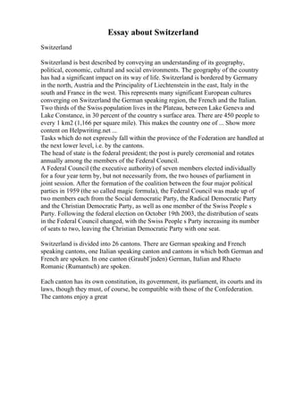 Essay about Switzerland
Switzerland
Switzerland is best described by conveying an understanding of its geography,
political, economic, cultural and social environments. The geography of the country
has had a significant impact on its way of life. Switzerland is bordered by Germany
in the north, Austria and the Principality of Liechtenstein in the east, Italy in the
south and France in the west. This represents many significant European cultures
converging on Switzerland the German speaking region, the French and the Italian.
Two thirds of the Swiss population lives in the Plateau, between Lake Geneva and
Lake Constance, in 30 percent of the country s surface area. There are 450 people to
every 1 km2 (1,166 per square mile). This makes the country one of ... Show more
content on Helpwriting.net ...
Tasks which do not expressly fall within the province of the Federation are handled at
the next lower level, i.e. by the cantons.
The head of state is the federal president; the post is purely ceremonial and rotates
annually among the members of the Federal Council.
A Federal Council (the executive authority) of seven members elected individually
for a four year term by, but not necessarily from, the two houses of parliament in
joint session. After the formation of the coalition between the four major political
parties in 1959 (the so called magic formula), the Federal Council was made up of
two members each from the Social democratic Party, the Radical Democratic Party
and the Christian Democratic Party, as well as one member of the Swiss People s
Party. Following the federal election on October 19th 2003, the distribution of seats
in the Federal Council changed, with the Swiss People s Party increasing its number
of seats to two, leaving the Christian Democratic Party with one seat.
Switzerland is divided into 26 cantons. There are German speaking and French
speaking cantons, one Italian speaking canton and cantons in which both German and
French are spoken. In one canton (GraubГјnden) German, Italian and Rhaeto
Romanic (Rumantsch) are spoken.
Each canton has its own constitution, its government, its parliament, its courts and its
laws, though they must, of course, be compatible with those of the Confederation.
The cantons enjoy a great
 