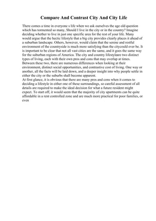 Compare And Contrast City And City Life
There comes a time in everyone s life when we ask ourselves the age old question
which has tormented so many, Should I live in the city or in the country? Imagine
deciding whether to live in just one specific area for the rest of your life. Many
would argue that the hectic lifestyle that a big city provides clearly places it ahead of
a suburban landscape. Others, however, would claim that the serene and restful
environment of the countryside is much more satisfying than the citycould ever be. It
is important to be clear that not all vast cities are the same, and it goes the same way
for the suburban regions of America. The city and country lifestyleare two distinct
types of living, each with their own pros and cons that may overlap at times.
Between these two, there are numerous differences when looking at their
environment, distinct social opportunities, and contrastive cost of living. One way or
another, all the facts will be laid down, and a deeper insight into why people settle in
either the city or the suburbs shall become apparent.
At first glance, it is obvious that there are many pros and cons when it comes to
deciding a lifestyle in either one of these surroundings, so careful assessment of all
details are required to make the ideal decision for what a future resident might
expect. To start off, it would seem that the majority of city apartments can be quite
affordable in a rent controlled zone and are much more practical for poor families, or
even
 