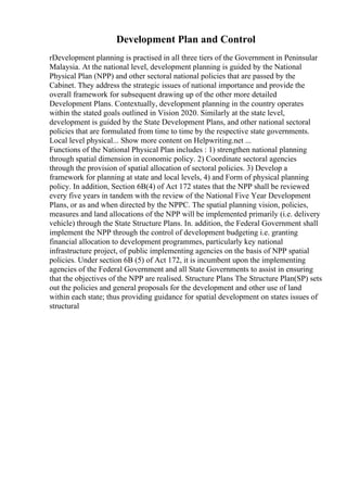 Development Plan and Control
rDevelopment planning is practised in all three tiers of the Government in Peninsular
Malaysia. At the national level, development planning is guided by the National
Physical Plan (NPP) and other sectoral national policies that are passed by the
Cabinet. They address the strategic issues of national importance and provide the
overall framework for subsequent drawing up of the other more detailed
Development Plans. Contextually, development planning in the country operates
within the stated goals outlined in Vision 2020. Similarly at the state level,
development is guided by the State Development Plans, and other national sectoral
policies that are formulated from time to time by the respective state governments.
Local level physical... Show more content on Helpwriting.net ...
Functions of the National Physical Plan includes : 1) strengthen national planning
through spatial dimension in economic policy. 2) Coordinate sectoral agencies
through the provision of spatial allocation of sectoral policies. 3) Develop a
framework for planning at state and local levels, 4) and Form of physical planning
policy. In addition, Section 6B(4) of Act 172 states that the NPP shall be reviewed
every five years in tandem with the review of the National Five Year Development
Plans, or as and when directed by the NPPC. The spatial planning vision, policies,
measures and land allocations of the NPP will be implemented primarily (i.e. delivery
vehicle) through the State Structure Plans. In. addition, the Federal Government shall
implement the NPP through the control of development budgeting i.e. granting
financial allocation to development programmes, particularly key national
infrastructure project, of public implementing agencies on the basis of NPP spatial
policies. Under section 6B (5) of Act 172, it is incumbent upon the implementing
agencies of the Federal Government and all State Governments to assist in ensuring
that the objectives of the NPP are realised. Structure Plans The Structure Plan(SP) sets
out the policies and general proposals for the development and other use of land
within each state; thus providing guidance for spatial development on states issues of
structural
 