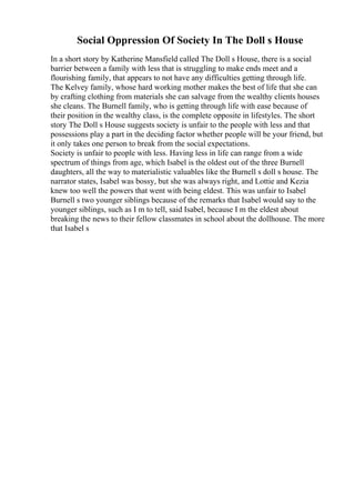 Social Oppression Of Society In The Doll s House
In a short story by Katherine Mansfield called The Doll s House, there is a social
barrier between a family with less that is struggling to make ends meet and a
flourishing family, that appears to not have any difficulties getting through life.
The Kelvey family, whose hard working mother makes the best of life that she can
by crafting clothing from materials she can salvage from the wealthy clients houses
she cleans. The Burnell family, who is getting through life with ease because of
their position in the wealthy class, is the complete opposite in lifestyles. The short
story The Doll s House suggests society is unfair to the people with less and that
possessions play a part in the deciding factor whether people will be your friend, but
it only takes one person to break from the social expectations.
Society is unfair to people with less. Having less in life can range from a wide
spectrum of things from age, which Isabel is the oldest out of the three Burnell
daughters, all the way to materialistic valuables like the Burnell s doll s house. The
narrator states, Isabel was bossy, but she was always right, and Lottie and Kezia
knew too well the powers that went with being eldest. This was unfair to Isabel
Burnell s two younger siblings because of the remarks that Isabel would say to the
younger siblings, such as I m to tell, said Isabel, because I m the eldest about
breaking the news to their fellow classmates in school about the dollhouse. The more
that Isabel s
 
