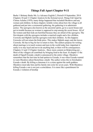 Things Fall Apart Chapter 9-11
Burke 1 Brittany Burke Ms. Le Advance English 2, Period 4 9 September, 2014
Chapters 10 and 11 Chapter Analysis In the fictional novel, Things Fall Apart by
Chinua Achebe (1959), many things happened that included Okonkwo and any
women and children. In these chapters Achebe writes about how the village is all
gathered and put into a ceremonial gathering, the gathering is to administer
justice. The egwugwu also known as the ancestral spirits, go to a secret house and
get in trouble because no woman is supposed to step among the secret house. All of
the women and their kids are horrified because they are afraid of the egwugwu. The
first despute with the egwugwu includes a married couple and a few children.
Uzowulu and Mgbafo said the egwugwu took their children. As this happens
Uzowulu will not return the bride price. This makes Mgbafo angry and she leaves
Uzowulu. He has to beg for her to return to him. The authors purpose for writing
about marriage is to teach women and men in the world today how important it
really is to stay loyal and not to do anything bad, or there will be consequences.
Chapters 12 and 13 Chapter Analysis... Show more content on Helpwriting.net ...
Most of the villagers all contribute by bringing food to the feast. In chapter 13 the
death of Oguefi Ezeudu s death is announced to the entire village. Okonkwo
remembers that the last time he had spoken to Ezeudu, it was when Ezeudu wanted
to warn Okonkwo about Ikemefuna s death. The author writes this to foreshadow
Ezeudu s death. By killing a clansman it is a crime against the earth goddess.
Okonkwo must take him and his family into exile for seven years. With Okonkwo
killing Ezeudu s son is not just a coincidence. It is more like a punishment for
Ezeudu s violation of kinship
 