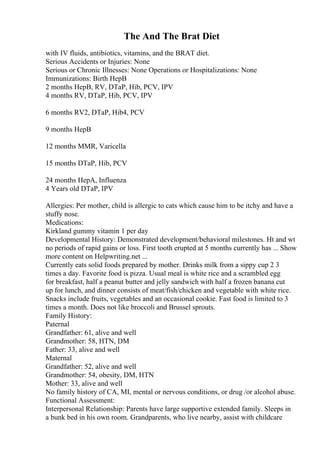 The And The Brat Diet
with IV fluids, antibiotics, vitamins, and the BRAT diet.
Serious Accidents or Injuries: None
Serious or Chronic Illnesses: None Operations or Hospitalizations: None
Immunizations: Birth HepB
2 months HepB, RV, DTaP, Hib, PCV, IPV
4 months RV, DTaP, Hib, PCV, IPV
6 months RV2, DTaP, Hib4, PCV
9 months HepB
12 months MMR, Varicella
15 months DTaP, Hib, PCV
24 months HepA, Influenza
4 Years old DTaP, IPV
Allergies: Per mother, child is allergic to cats which cause him to be itchy and have a
stuffy nose.
Medications:
Kirkland gummy vitamin 1 per day
Developmental History: Demonstrated development/behavioral milestones. Ht and wt
no periods of rapid gains or loss. First tooth erupted at 5 months currently has ... Show
more content on Helpwriting.net ...
Currently eats solid foods prepared by mother. Drinks milk from a sippy cup 2 3
times a day. Favorite food is pizza. Usual meal is white rice and a scrambled egg
for breakfast, half a peanut butter and jelly sandwich with half a frozen banana cut
up for lunch, and dinner consists of meat/fish/chicken and vegetable with white rice.
Snacks include fruits, vegetables and an occasional cookie. Fast food is limited to 3
times a month. Does not like broccoli and Brussel sprouts.
Family History:
Paternal
Grandfather: 61, alive and well
Grandmother: 58, HTN, DM
Father: 33, alive and well
Maternal
Grandfather: 52, alive and well
Grandmother: 54, obesity, DM, HTN
Mother: 33, alive and well
No family history of CA, MI, mental or nervous conditions, or drug /or alcohol abuse.
Functional Assessment:
Interpersonal Relationship: Parents have large supportive extended family. Sleeps in
a bunk bed in his own room. Grandparents, who live nearby, assist with childcare
 